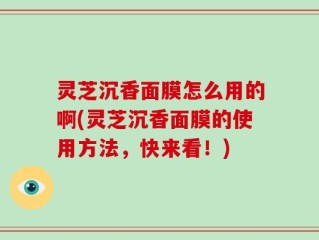 灵芝沉香面膜怎么用的啊(灵芝沉香面膜的使用方法，快来看！)