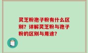 灵芝粉孢子粉有什么区别？详解灵芝粉与孢子粉的区别与用途？