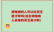 颈椎病的人可以吃灵芝孢子粉吗(适合颈椎病人食用的灵芝孢子粉)