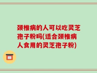 颈椎病的人可以吃灵芝孢子粉吗(适合颈椎病人食用的灵芝孢子粉)
