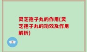 灵芝孢子丸的作用(灵芝孢子丸的功效及作用解析)