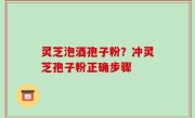 灵芝泡酒孢子粉？冲灵芝孢子粉正确步骤