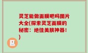 灵芝能做面膜吧吗图片大全(探索灵芝面膜的秘密：绝佳美肤神器！)