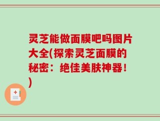 灵芝能做面膜吧吗图片大全(探索灵芝面膜的秘密：绝佳美肤神器！)