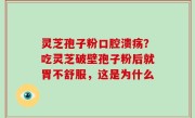 灵芝孢子粉口腔溃疡？吃灵芝破壁孢子粉后就胃不舒服，这是为什么