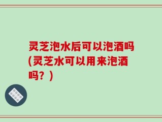 灵芝泡水后可以泡酒吗(灵芝水可以用来泡酒吗？)