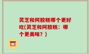灵芝和阿胶糕哪个更好吃(灵芝和阿胶糕：哪个更美味？)