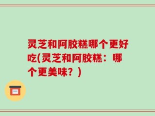 灵芝和阿胶糕哪个更好吃(灵芝和阿胶糕：哪个更美味？)