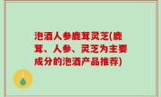 泡酒人参鹿茸灵芝(鹿茸、人参、灵芝为主要成分的泡酒产品推荐)