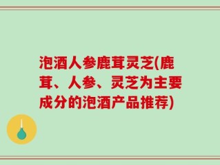 泡酒人参鹿茸灵芝(鹿茸、人参、灵芝为主要成分的泡酒产品推荐)