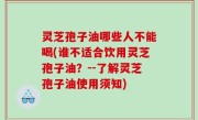 灵芝孢子油哪些人不能喝(谁不适合饮用灵芝孢子油？--了解灵芝孢子油使用须知)