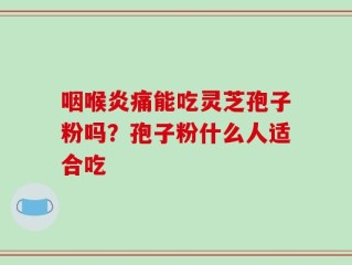 咽喉炎痛能吃灵芝孢子粉吗？孢子粉什么人适合吃