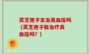 灵芝孢子主治高血压吗 (灵芝孢子能治疗高血压吗？)
