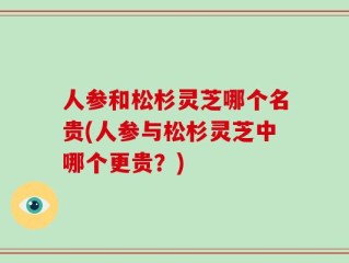 人参和松杉灵芝哪个名贵(人参与松杉灵芝中哪个更贵？)