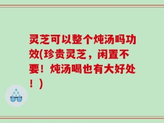 灵芝可以整个炖汤吗功效(珍贵灵芝，闲置不要！炖汤喝也有大好处！)