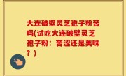 大连破壁灵芝孢子粉苦吗(试吃大连破壁灵芝孢子粉：苦涩还是美味？)