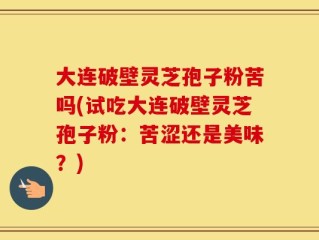 大连破壁灵芝孢子粉苦吗(试吃大连破壁灵芝孢子粉：苦涩还是美味？)