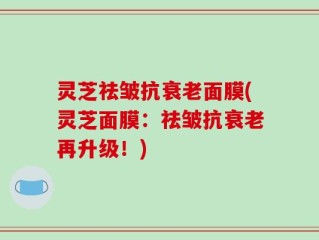 灵芝祛皱抗衰老面膜(灵芝面膜：祛皱抗衰老再升级！)