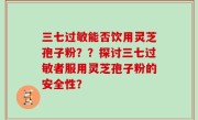 三七过敏能否饮用灵芝孢子粉？？探讨三七过敏者服用灵芝孢子粉的安全性？