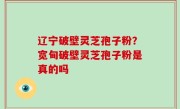 辽宁破壁灵芝孢子粉？宽甸破壁灵芝孢子粉是真的吗