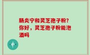 肠炎宁和灵芝孢子粉？你好，灵芝孢子粉能泡酒吗