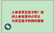 人参膏灵芝孢子粉？请问人参皂苷Rh2可以与灵芝孢子粉同时服用