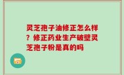 灵芝孢子油修正怎么样？修正药业生产破壁灵芝孢子粉是真的吗