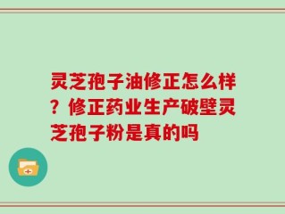 灵芝孢子油修正怎么样？修正药业生产破壁灵芝孢子粉是真的吗