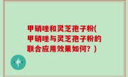 甲硝唑和灵芝孢子粉(甲硝唑与灵芝孢子粉的联合应用效果如何？)