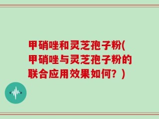 甲硝唑和灵芝孢子粉(甲硝唑与灵芝孢子粉的联合应用效果如何？)