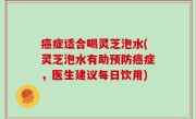 癌症适合喝灵芝泡水(灵芝泡水有助预防癌症，医生建议每日饮用)