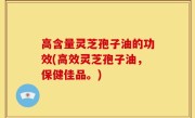 高含量灵芝孢子油的功效(高效灵芝孢子油，保健佳品。)