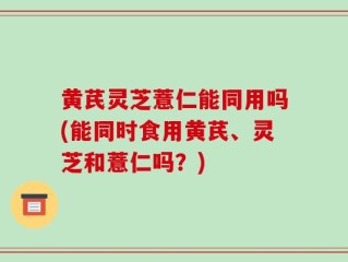 黄芪灵芝薏仁能同用吗(能同时食用黄芪、灵芝和薏仁吗？)