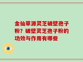 金仙草源灵芝破壁孢子粉？破壁灵芝孢子粉的功效与作用有哪些