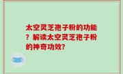 太空灵芝孢子粉的功能？解读太空灵芝孢子粉的神奇功效？