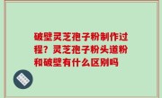 破壁灵芝孢子粉制作过程？灵芝孢子粉头道粉和破壁有什么区别吗