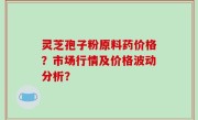 灵芝孢子粉原料药价格？市场行情及价格波动分析？