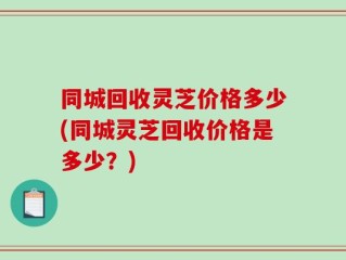 同城回收灵芝价格多少(同城灵芝回收价格是多少？)