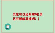 灵芝可以治耳疼吗(灵芝可缓解耳痛吗？)