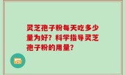 灵芝孢子粉每天吃多少量为好？科学指导灵芝孢子粉的用量？
