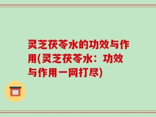 灵芝茯苓水的功效与作用(灵芝茯苓水：功效与作用一网打尽)