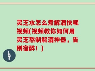 灵芝水怎么煮解酒快呢视频(视频教你如何用灵芝熬制解酒神器，告别宿醉！)