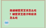 南通破壁灵芝该怎么吃？破壁灵芝孢子粉应该怎么吃