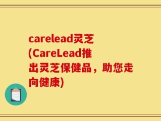 carelead灵芝(CareLead推出灵芝保健品，助您走向健康)
