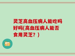 灵芝高血压病人能吃吗好吗(高血压病人能否食用灵芝？)