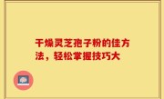 干燥灵芝孢子粉的佳方法，轻松掌握技巧大