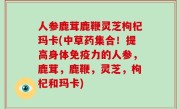 人参鹿茸鹿鞭灵芝枸杞玛卡(中草药集合！提高身体免疫力的人参，鹿茸，鹿鞭，灵芝，枸杞和玛卡)
