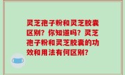灵芝孢子粉和灵芝胶囊区别？你知道吗？灵芝孢子粉和灵芝胶囊的功效和用法有何区别？