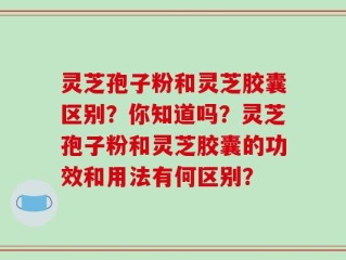 灵芝孢子粉和灵芝胶囊区别？你知道吗？灵芝孢子粉和灵芝胶囊的功效和用法有何区别？