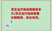 灵芝治疗癌症需服用多久(灵芝治疗癌症需要长期服用，安全有效。)